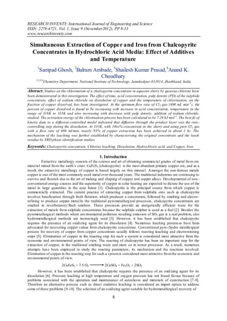 RESEARCH INVENTY: International Journal of Engineering and Science
ISSN: 2278-4721, Vol. 1, Issue 9 (November2012), PP 8-13
www.researchinventy.com

 Simultaneous Extraction of Copper and Iron from Chalcopyrite
  Concentrates in Hydrochloric Acid Media: Effect of Additives
                       and Temperature
      1
        Sampad Ghosh, 2Balram Ambade, 3Shailesh Kumar Prasad, 4Anand K.
                                Choudhary
     1,2,3,4
               Chemistry Department, National Institute of Technology, Jamshedpur-831014, Jharkhand, India

Abstract: Studies on the chlorination of a chalcopyrite concentrate in aqueous slurry by gaseous chlorine have
been demonstrated in this investigation. The effect of time, acid concentration, p ulp density (PD) of the sulphide
concentrate, effect of sodium chloride on dissolution of copper and the temperature of chlorination, on the
fraction of copper dissolved, has been investigated. At the optimum flow rate of Cl 2 gas (400 mL min -1 ), the
percent of copper dissolved is found to be increasing with increase in acid concentration, temperature in the
range of 318K to 333K and also increasing with decrease with pulp density, addition of sodium chloride,
studied. The activation energy of the chlorination process has been calculated to be 7.26 kJ mol -1 . The best fit of
kinetic data to a diffusion-controlled model indicated that diffusion through the product layer was the rate -
controlling step during the dissolution. At 333K, with 10wt% concentrate in the slurry and using pure Cl 2 gas
with a flow rate of 400 ml/min, nearly 93% of copper extraction has been achieved in about 1 hr. The
mechanism of the leaching was further established by characterising the original concentrate and the leach
residue by XRD phase identification studies.
Keywords: Chalcopyrite concentrate, Chlorine leaching, Dissolution, Hydrochloric acid, and Copper, Iron.

                                                 1. Introduction
          Extractive metallurgy consists of the science and art of obtaining commercial grades of metal fro m ore
material mined fro m the earth’s crust. CuFeS2 (chalcopyrite) is the most abundant primary copper ore, and as a
result, the extract ive metallurgy of copper is based largely on this mineral. A mongst the non-ferrous metals
copper is one of the most commonly used metal over thousand years. The traditional industries are continuing to
survive and flourish due to the art of making and shaping of copper and copper alloys. Develop mental of non -
conventional energy sources and the superiority of copper in solar heating are expected to dictate the use of the
metal in large quantities in the near future [1]. Chalcopyrite is the principal source fro m wh ich copper is
commercially extracted. The current practice of extracting copper from sulphidic ores su ch as chalcopyrite
involves beneficiation through froth flotation, which produces a concentrate, followed by smelting and electro -
refining to produce copper metal.In the traditional pyro metallurg ical processes, chalcopyrite concentrates are
smelted in reverberatory/flash smelters. These processes provide an energetically efficient route for the
extraction of metals fro m sulphide concentrates because the sulphide sulphur is used as a fuel [2]. Besides the
pyrometallurgical methods where environmental pollution resulting emission of SO2 gas is a real problem, also
hydrometallu rgical methods are increasingly used [3]. However, it has been established that chalcopyrite
requires the presence of an oxidizing agent for its dissolution [4]. Nu merous leaching process es have been
advocated for recovering copper values from chalcopyrite concentrate. Conventional pyro-/hydro metallu rgical
process for recovery of copper from copper concentrate usually follows roasting -leaching and electrowinning
steps [5]. Elimination of copper in the roasting step for such a system is considered most attractive from the
economic and environmental points of view. The roasting of chalcopyrite has been an important step for the
extraction of copper, in the traditional smelting route and more so in newer processes. As a result, numerous
attempts have been employed to study the roasting parameters; its mechanism and the reactions involved.
Elimination of copper in the roasting step for such a system is considered most attractive fro m the econom ic and
environmental points of view.
                          2CuFeS2 + 7.5 O2          2CuSO4 + Fe2 O3 + 2SO2
       Ho wever, it has been established that chalcopyrite requires the presence of an oxid izing agent for its
dissolution [6]. Pressure leaching at high temperature and oxygen pressure has not found favour because of
problems associated with the operation and maintenance of autoclaves and materials of construction [7-8].
Therefore an alternative p rocess such as direct oxidative leaching is considered an impart option to address
some of these problems [9-10]. The selection of an o xidizing agent suitable for hydrometallurgical recovery of

                                                         8
 