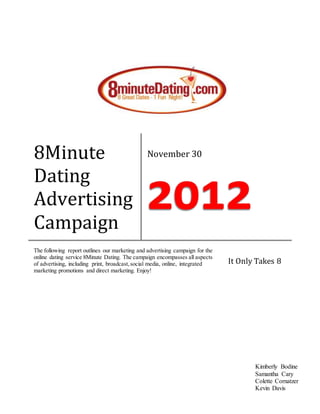 8Minute
Dating
Advertising
Campaign
November 30
The following report outlines our marketing and advertising campaign for the
online dating service 8Minute Dating. The campaign encompasses all aspects
of advertising, including print, broadcast,social media, online, integrated
marketing promotions and direct marketing. Enjoy!
It Only Takes 8
Kimberly Bodine
Samantha Cary
Colette Cornatzer
Kevin Davis
 