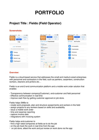 PORTFOLIO
Project Title : Fieldo (Field Operator)
Screenshots:
Overview:
Fieldo is a cloud-based service that addresses the small and medium-sized enterprises
with personnel and contractors in the ﬁeld, such as painters, carpenters, construction
workers, cleaners and janitors etc…
Fieldo is an end-2-end communication platform and a mobile work order solution that
enables
- Transparency between company(Customer), end-customer and ﬁeld personnel
- Effective communication in real time
- improve cash ﬂow by getting customer approval on job done.
Fieldo helps SMBs to
- create work proposals, plan and structure assignments and workers in the ﬁeld
- assign projects to any workers based on skills and availability
- issue a mobile work order
- time and expense reporting
- capture invoice data
- integrations with invoicing system
Fieldo helps end-customer to
- ﬁnd a high rated companies at ﬁeldo.se to do the job
- on the job track the work in real time from the app
- on job done, attest the work and put review on work done via the app
 