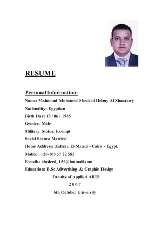 RESUME
PersonalInformation:
Name: Mahmoud Mohamed Shedeed Helmy Al-Shaarawy
Nationality: Egyptian
Birth Day: 15 / 06 / 1985
Gender: Male
Military Status: Exempt
Social Status: Married
Home Address: Zahraa El-Maadi - Cairo - Egypt.
Mobile: +20-100 57 22 583
E-mails: shedeed_156@hotmail.com
Education: B.Sc Advertising & Graphic Design
Faculty of Applied ARTS
2 0 0 7
6th October University
 