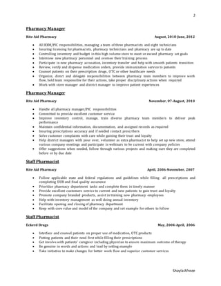 2
ShaylaAfroze
Pharmacy Manager
Rite Aid Pharmacy August, 2010-June, 2012
 All RXM/PIC responsibilities, managing a team of three pharmacists and eight technicians
 Insuring licensing for pharmacists, pharmacy technicians and pharmacy are up to date
 Controlling inventory and budget in this high volume store to meet or exceed pharmacy set goals
 Interview new pharmacy personnel and oversee their training process
 Participate in new pharmacy accusation, inventory transfer and help with smooth patients transition
 Review, verify and dispense medication orders, provide immunization service to patients
 Counsel patients on their prescription drugs, OTC or other healthcare needs
 Organize, direct and delegate responsibilities between pharmacy team members to improve work
flow, hold team responsible for their actions, take proper disciplinary actions when required
 Work with store manager and district manager to improve patient experiences
Pharmacy Manager
Rite Aid Pharmacy November, 07-August, 2010
 Handle all pharmacy manager/PIC responsibilities
 Committed to provide excellent customer service
 Improve inventory control, manage, train diverse pharmacy team members to deliver peak
performance
 Maintain confidential information, documentation, and assigned records as required
 Insuring prescriptions accuracy and if needed contact prescribers
 Solve customer complaints with care while gaining their trust and loyalty
 Help district managers with pour over, volunteer as extra pharmacist to help set up new store, attend
various company meetings and participate in webinars to be current with company policies
 Offer suggestions when needed, follow through various projects and making sure they are completed
before or by due date
Staff Pharmacist
Rite Aid Pharmacy April, 2006-November, 2007
 Follow applicable state and federal regulations and guidelines while filling all prescriptions and
completing DUR and final quality assurance
 Prioritize pharmacy department tasks and complete them in timely manner
 Provide excellent customers service to current and new patients to gain trust and loyalty
 Promote company branded products, assist in training new pharmacy employees
 Help with inventory management as well doing annual inventory
 Facilitate opening and closing of pharmacy department
 Keep with core value and model of the company and set example for others to follow
Staff Pharmacist
Eckerd Drugs May, 2004-April, 2006
 Interface and counsel patients on proper use of medication, OTC products
 Putting patients and their need first while filling their prescriptions
 Get involve with patients’ caregiver including physician to ensure maximum outcome of therapy
 Be genuine in words and actions and lead by setting example
 Take initiative to make changes for better work flow and superior customer services
 