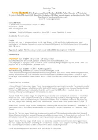 Curriculum Vitae
of
Anna Bazant (MSc Engineer Architect, Member of ARB & Polish Chamber of Architects)
Architect (AutoCAD, ArchiCAD, SketchUp, Kerkythea, 3DSMax, website design and production for DAC
Architects: www.dacarchitects.co.uk)
(over 10 years experience)
Contact Details
21 The Hamlet, Champion Hill, London SE5 8AW
Mob 07525 338664
anna.bazant@gmail.com
CAD Skills AutoCAD (13 years experience), ArchiCAD (3 years), SketchUp (6 years)
Availability 1 month notice
Profile
Architect with over 12 years experience, in UK (over 9 years in UK) and Polish building industry, good
knowledge of UK Building Regulations, advanced AutoCAD (13 years), ArchiCAD (3 years) and 3D modelling
skills (12 years).
My project, Ivydale Rd in London, won an award for best little development in the UK.
EXPERIENCE
ARCHITECT from 07.2014 – till present full-time position
Echo Architecture, Greenwich, London website:www.echoarchitecture.com
I was employed as a project runner to work on Grade 1 Listed Building in Belgrave Square, worth £20m. The
project is due to be completed in December 2016.
ARCHITECT from 05.2011 – 07.2014 full-time position
Bptw Partnership, Greenwich, London website:www.bptw.co.uk
This is an award-winning London based multidisciplinary practice. Bptw works mainly with leading developers,
housing associations and local authorities within residential sector and has in its portfolio a number of high-
profile large scale residential developments across London. I am involved in most aspects of an architectural
role.
Projects I worked on include:
-Edmund Street: Post contract stage. This is the development I am working on currently. The project is on site
presently and it is a design & build scheme for Notting Hill Housing Association and Ardmore Construction Ltd.
It comprises 300 mixed use residential units and is worth more than £35 million. I regularly attend site
meetings. I have prepared large part of the details and plans.
-Ivydale Road: Post contract stage. The project has just recently been completed. It comprises 14 residential
mixed use units. I have prepared almost 100% of working drawings as well as planning drawings. Although I
have not been a lead architect on this job - I was responsible for most of the tasks involved in the project e.g.
site visits, design team meetings, liaison with tradesmen etc. Clients were Family Mosaic HA and Kind & Co.
-Wallis Road: Planning stage. Modern development consisting of 4 new terraced houses and 1 new block of 10
maisonettes. One of a number of small sites for infill housing our company has worked on. Client was Ealing
Council.
-Carlyle Rd: Planning stage. Mixed use development consisting of 14 mixed use residential units (1 block of
flats and two semi-detached houses). I have prepared planning submission for this project and performed 90 %
of the tasks involved. The project received planning permission last year. Client was Ealing Council.
-Epsom Close: Planning stage. Small, mixed use residential project for which I received planning permission
last year. Modern development consisting of 4 new terraced houses. I have prepared planning submission for
this project and performed 90 % of the tasks involved. Client was Ealing Council.
I have also recently received a function of an office AutoCad coordinator.
 