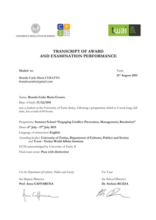 TRANSCRIPT OF AWARD
AND EXAMINATION PERFORMANCE
Mailed to:
Brando Carlo Maria CERATTO
brandoceratto@gmail.com
Name: Brando Carlo Maria Ceratto
Date of birth: 17/12/1991
was a student at the University of Turin (Italy), following a programme which is 2-week long, full-
time, for a total of 60 hours.
Programme: Summer School “Engaging Conflict: Prevention, Management, Resolution”
Dates: 6th
July - 17th
July 2015
Language of instruction: English
Awarding bodies: University of Torino, Department of Cultures, Politics and Society
and T.wai - Torino World Affairs Institute
ECTS acknowledged by University of Turin: 3
Final exam score: Pass with distinction
For the Department of Cultures, Politics and Society
the Deputy Director
Prof. Anna CAFFARENA
Turin
31st
August 2015
For T.wai
the School Director
Dr. Stefano RUZZA
 
