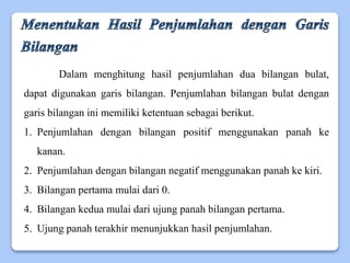 Dalam menghitung hasil penjumlahan dua bilangan bulat,
dapat digunakan garis bilangan. Penjumlahan bilangan bulat dengan
garis bilangan ini memiliki ketentuan sebagai berikut.
1. Penjumlahan dengan bilangan positif menggunakan panah ke
kanan.
2. Penjumlahan dengan bilangan negatif menggunakan panah ke kiri.
3. Bilangan pertama mulai dari 0.
4. Bilangan kedua mulai dari ujung panah bilangan pertama.
5. Ujung panah terakhir menunjukkan hasil penjumlahan.
 