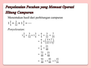 Menentukan hasil dari perhitungan campuran
1
2
4
+
3
12
× 1
3
4
= ∙∙∙∙
Penyelesaian:
+
3
12
× 1
3
4
1
2
4
+
3
12
×
7
14
6
4
+
3 × 7
12 × 4
6
4
+
21
48
6
4
+
21
48
72
48
1
15
16
93
48
1
45
48
=
=
=
=
= = =
 