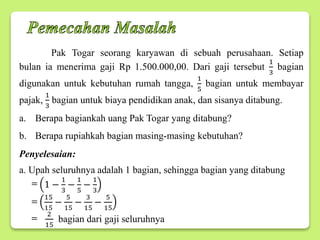 Pak Togar seorang karyawan di sebuah perusahaan. Setiap
bulan ia menerima gaji Rp 1.500.000,00. Dari gaji tersebut
1
3
bagian
digunakan untuk kebutuhan rumah tangga,
1
5
bagian untuk membayar
pajak,
1
3
bagian untuk biaya pendidikan anak, dan sisanya ditabung.
a. Berapa bagiankah uang Pak Togar yang ditabung?
b. Berapa rupiahkah bagian masing-masing kebutuhan?
Penyelesaian:
a. Upah seluruhnya adalah 1 bagian, sehingga bagian yang ditabung
1 −
1
3
−
1
5
−
1
3
15
15
−
5
15
−
3
15
−
5
15
2
15
bagian dari gaji seluruhnya
=
=
=
 