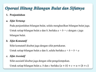 1. Penjumlahan
a. Sifat Tertutup
Pada penjumlahan bilangan bulat, selalu menghasilkan bilangan bulat juga.
Untuk setiap bilangan bulat a dan b, berlaku a + b = c dengan c juga
bilangan bulat.
b. Sifat Komutatif
Sifat komutatif disebut juga dengan sifat pertukaran.
Untuk setiap bilangan bulat a dan b, selalu berlaku a + b = b + a
c. Sifat Asosiatif
Sifat asosiatif disebut juga dengan sifat pengelompokan.
Untuk setiap bilangan bulat a, b dan c berlaku 𝑎 + 𝑏 + 𝑐 = 𝑎 + 𝑏 + 𝑐
 