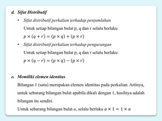 d. Sifat Distributif
• Sifat distributif perkalian terhadap penjumlahan
Untuk setiap bilangan bulat p, q dan r selalu berlaku
𝑝 × 𝑞 + 𝑟 = 𝑝 × 𝑞 + 𝑝 × 𝑟
• Sifat distributif perkalian terhadap pengurangan
Untuk setiap bilangan bulat p, q dan r selalu berlaku
𝑝 × 𝑞 − 𝑟 = 𝑝 × 𝑞 − 𝑝 × 𝑟
e. Memiliki elemen identitas
Bilangan 1 (satu) merupakan elemen identitas pada perkalian. Artinya,
untuk sebarang bilangan bulat apabila dikali dengan 1, hasilnya adalah
bilangan itu sendiri.
Untuk sebarang bilangan bulat a, selalu berlaku 𝑎 × 1 = 1 × 𝑎
 