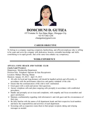 DOMCHUNI D. GUTIZA
#57 Fontaine St. East Bajac-Bajac, Olongapo City
+63 917-442-1256
chunigutiza@gmail.com
CAREER OBJECTIVE
To belong in a company requiring competent, hardworking and efficient employee who is willing
to be a part and serve the company with dedication, honesty, estimable knowledge and skills
contributing to its rapid growth. And at the same time enhance my competency.
WORK EXPERIENCE
ANVAYA COVE BEACH AND NATURE CLUB
(Ayala Land Premier)
Department: Membership Department
PositionTitle: Telephone Operator & Gate Receptionist
Location: Mabayo Morong, Bataan
Duration: January 25, 2013 – April 19, 2015
 All calls for local and long distance call should be handled politely and efficiently, in
accordance with the performance objectives and quality standards of the club.
 Ensure that the communication of the club is well- maintained.
 Greet guest with a smile and answer their questions.
 Answer telephone calls and place outgoing calls promptly in accordance with established
procedures.
 Handle and promptly act on issue and complaints, with empathy and focus on members and
guest satisfaction.
 Maintain confidentiality regarding club information’s and club guest and the circumstances of
their stay.
 Be fully familiar with the names of all department heads and their respective local numbers
and know the responsibilities and activities of each department.
 Screening calls as requested, routes them to their proper recipient, taking and relaying
messages as needed.
 