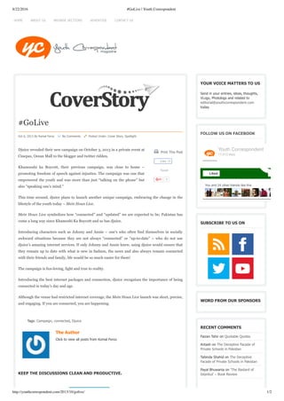 8/22/2016 #GoLive | Youth Correspondent
http://youthcorrespondent.com/2013/10/golive/ 1/2
 Print This Post
Tweet
1
#GoLive
Oct 6, 2013 By Komal Feroz     No Comments     Posted Under: Cover Story, Spotlight
Djuice revealed their new campaign on October 3, 2013 in a private event at
Cinepax, Ocean Mall to the blogger and twitter ridden.
Khamooshi ka Boycott, their previous campaign, was close to home –
promoting freedom of speech against injustice. The campaign was one that
empowered the youth and was more than just “talking on the phone” but
also “speaking one’s mind.”
This time around, djuice plans to launch another unique campaign, embracing the change in the
lifestyle of the youth today – Mein Houn Live.
Mein Houn Live symbolizes how “connected” and “updated” we are expected to be; Pakistan has
come a long way since Khamoshi Ka Boycott and so has djuice.
Introducing characters such as Johnny and Annie – one’s who often find themselves in socially
awkward situations because they are not always “connected” or “up-to-date” – who do not use
djuice’s amazing internet services. If only Johnny and Annie knew, using djuice would ensure that
they remain up to date with what is new in fashion, the news and also always remain connected
with their friends and family, life would be so much easier for them!
The campaign is fun-loving, light and true to reality.
Introducing the best internet packages and connection, djuice recognizes the importance of being
connected in today’s day and age.
Although the venue had restricted internet coverage, the Mein Houn Live launch was short, precise,
and engaging. If you are connected, you are happening.
Tags: Campaign, connected, Djuice
The Author
Click to view all posts from Komal Feroz.
KEEP THE DISCUSSIONS CLEAN AND PRODUCTIVE.
YOUR VOICE MATTERS TO US
Send in your entries, ideas, thoughts,
VLogs, Photologs and related to
editorial@youthcorrespondent.com
today.
FOLLOW US ON FACEBOOK
SUBSCRIBE TO US ON
WORD FROM OUR SPONSORS
RECENT COMMENTS
Faizan Tahir on Quotable Quotes
Antash on The Deceptive Facade of
Private Schools in Pakistan
Tabinda Shahid on The Deceptive
Facade of Private Schools in Pakistan
Payal Bhuwania on ‘The Bastard of
Istanbul’ – Book Review
Like 18
You and 24 other friends like this
Youth Correspondent
17,013 likes
Liked
HOME ADVERTISE CONTACT USBROWSE SECTIONSABOUT US
 