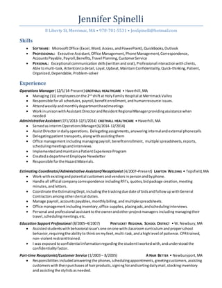 Jennifer Spinelli
8 Liberty St, Merrimac, MA • 978-701-5531 • JenSpinelli@hotmail.com
Skills
 SOFTWARE: MicrosoftOffice (Excel,Word,Access,andPowerPoint),QuickBooks,Outlook
 PROFESSIONAL: Executive Assistant,Office Management, PhoneManagement, Correspondence,
AccountsPayable, Payroll,Benefits,Travel Planning,CustomerService
 PERSONAL: Exceptional communicationskills(writtenandoral),Professional interactionwithclients,
Able tomulti-task,Attentiontodetail, Loyal, Upbeat, MaintainConfidentiality,Quick-thinking,Patient,
Organized,Dependable,Problem-solver
Experience
OperationsManager(12/1/14-Present) CROTHALL HEALTHCARE • Haverhill,MA
 Managing (11) employeesonthe 2nd
shiftat HolyFamilyHospital atMerrimackValley
 Responsible forall schedules, payroll,benefitenrollment,andhumanresource issues.
 Attendweeklyandmonthlydepartmentheadmeetings
 Work inunisonwithAssistantDirectorandResidentRegionalManagerprovidingassistance when
needed
AdministrativeAssistant(7/1/2013-12/1/2014) CROTHALL HEALTHCARE • Haverhill,MA
 ServedasinterimOperationsManager(6/2014-12/2014)
 AssistDirectorindailyoperations. Delegatingassignments,answeringinternalandexternal phonecalls
 Delegatingpatient transports,alongwithassistingthem
 Office managementincludingmanagingpayroll,benefitenrollment, multiple spreadsheets,reports,
schedulingmeetingsandinterviews
 ImplementedandmaintainaPatientExperience Program
 Createda departmentEmployee Newsletter
 Responsible forthe HazardMaterials.
Estimating Coordinator/Administrative Assistant/Receptionist (4/2007–Present) LAWTON WELDING • Topsfield,MA
 Work withexistingandpotential customersandvendors inpersonandbyphone.
 Handle all official companycorrespondence includingRFI’s, quotes, bidpackage creation,meeting
minutes,andletters.
 Coordinate the EstimatingDept,includingthe trackingdue date of bidsandfollow upwithGeneral
Contractorsamong otherclerical duties.
 Manage payroll,accountspayables,monthlybilling,andmultiplespreadsheets.
 Office managementincludinginventory,office supplies,placingads,andschedulinginterviews.
 Personal andprofessional assistanttothe ownerandotherprojectmanagersincludingmanagingtheir
travel,schedulingmeetings,etc.
Education Support Professional (8/2005–4/2007) PENTUCKET REGIONAL SCHOOL DISTRICT • W. Newbury,MA
 Assisted studentswithbehavioralissue’sone onone withclassroomcurriculum andproperschool
behavior,requiringthe abilityto thinkon myfeet,multi-task,andahighlevel of patience. CPRtrained,
non-violentrestrainttrained.
 I was exposedtoconfidential informationregardingthe studentIworkedwith,andunderstoodthe
confidentialityfactor.
Part-time Receptionist/Customer Service (1/2003 – 8/2005) A HAIR BETTER • Newburyport,MA
 Responsibilitiesincludedanswering the phones,schedulingappointments,greetingcustomers,assisting
customerswiththeirpurchasesof hairproducts,signingforandsortingdailymail,stockinginventory
and assistingthe stylistsasneeded.
 