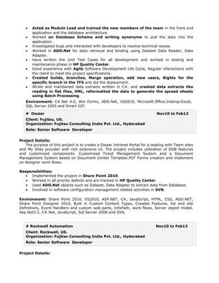• Acted as Module Lead and trained the new members of the team in the front end
application and the database architecture.
• Worked on Database Schema and writing synonyms to pull the data into the
application.
• Investigated bugs and interacted with developers to resolve technical issues.
• Worked in ADO.Net for data retrieval and binding using Dataset Data Reader, Data
Adapter.
• Have written the Unit Test Cases for all development and worked in testing and
maintenance phase in HP Quality Center.
• Good experience with Agile Software Development Life Cycle. Regular interactions with
the client to meet the project specifications.
• Created builds, branches, Merge operation, add new users, Rights for the
specific branch in the TFS and did the deployment.
• Wrote and maintained data extracts written in C#, and created data extracts like
reading in flat files, XML, reformatted the data to generate the spread sheets
using Batch Processing.
Environment: C#.Net 4.0, Win Forms, ADO.Net, VS2010, Microsoft.Office.Interop.Excel,
SQL Server 2005 and Smart GIT.
# Dwaar Nov10 to Feb13
Client: Fujitsu, US.
Organization: Fujitsu Consulting India Pvt. Ltd., Hyderabad
Role: Senior Software Developer
Project Details:
The purpose of this project is to create a Dwaar Intranet Portal for a leading with Team sites
and My Sites provider with rich extensive UI. The project includes utilization of OOB features
and customized components. Customized Ticket Management System and a Document
Management System based on Document Center Template.PCF Forms creation and implement
on designer work flows.
Responsibilities:
• Implemented the project in Share Point 2010.
• Worked in all priority defects and are tracked in HP Quality Center.
• Used ADO.Net objects such as Dataset, Data Adapter to extract data from Database.
• Involved in software configuration management related activities in SVN.
Environment: Share Point 2010, VS2010, ASP.NET, C#, JavaScript, HTML, CSS, ADO.NET,
Share Point Designer 2010, Built in Custom Content Types, Created Features, list and site
Definitions, Event Handlers and custom web parts, InfoPath, work flows, Server object model,
Asp.Net3.5, C#.Net, JavaScript, Sql Server 2008 and SVN.
# Rockwell Automation Nov10 to Feb13
Client: Rockwell, US.
Organization: Fujitsu Consulting India Pvt. Ltd., Hyderabad
Role: Senior Software Developer
Project Details:
 