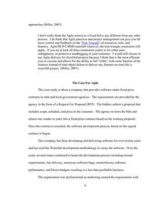 6
approaches (Miller, 2007).
I don't really think the Agile answer to a fixed bid is any different from any other
process. I do think that Agile practices and project management can give you far
more control and feedback on the "Iron Triangle" of resources, time, and
features. Agile/RUP/CMMI/waterfall whatever, the iron triangle constraints still
apply. If you try to lock all three constraints you're in for either pain,
unhappiness, or protective sandbagging in your estimates. I would still choose to
use Agile delivery for fixed bid projects because I think that is the most efficient
way to execute and allows for the ability to fail "softly" with some fraction of the
features instead of total abject failure to deliver any features on time like a
waterfall project. (Miller, 2007).
The Case For Agile
This case study is about a company that provides software under fixed-price
contracts to state and local government agencies. The requirements are provided by the
agency in the form of a Request For Proposal (RFP). The bidders submit a proposal that
includes scope, schedule, and price to the customer. The agency reviews the bids and
selects one vendor to enter into a fixed-price contract based on the winning proposal.
Once the contract is awarded, the software development process, based on the signed
contract is begun.
This company has been developing and delivering software for over twenty years
and has used the Waterfall development methodology to create the software. Over the
years, several issues continued to haunt the development process including missed
requirements, late delivery, numerous software bugs, unsatisfactory software
performance, and blown budgets resulting in a less than profitable business.
The organization was dysfunctional as marketing created the requirements with
 