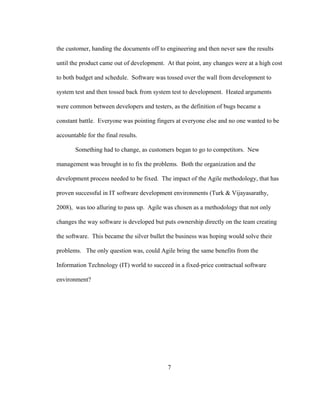 7
the customer, handing the documents off to engineering and then never saw the results
until the product came out of development. At that point, any changes were at a high cost
to both budget and schedule. Software was tossed over the wall from development to
system test and then tossed back from system test to development. Heated arguments
were common between developers and testers, as the definition of bugs became a
constant battle. Everyone was pointing fingers at everyone else and no one wanted to be
accountable for the final results.
Something had to change, as customers began to go to competitors. New
management was brought in to fix the problems. Both the organization and the
development process needed to be fixed. The impact of the Agile methodology, that has
proven successful in IT software development environments (Turk & Vijayasarathy,
2008), was too alluring to pass up. Agile was chosen as a methodology that not only
changes the way software is developed but puts ownership directly on the team creating
the software. This became the silver bullet the business was hoping would solve their
problems. The only question was, could Agile bring the same benefits from the
Information Technology (IT) world to succeed in a fixed-price contractual software
environment?
 