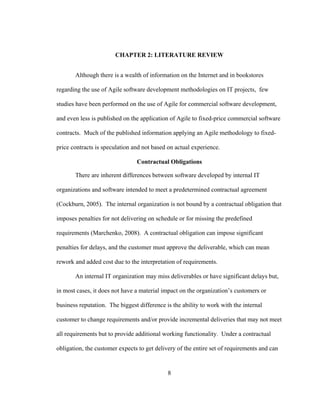 8
CHAPTER 2: LITERATURE REVIEW
Although there is a wealth of information on the Internet and in bookstores
regarding the use of Agile software development methodologies on IT projects, few
studies have been performed on the use of Agile for commercial software development,
and even less is published on the application of Agile to fixed-price commercial software
contracts. Much of the published information applying an Agile methodology to fixed-
price contracts is speculation and not based on actual experience.
Contractual Obligations
There are inherent differences between software developed by internal IT
organizations and software intended to meet a predetermined contractual agreement
(Cockburn, 2005). The internal organization is not bound by a contractual obligation that
imposes penalties for not delivering on schedule or for missing the predefined
requirements (Marchenko, 2008). A contractual obligation can impose significant
penalties for delays, and the customer must approve the deliverable, which can mean
rework and added cost due to the interpretation of requirements.
An internal IT organization may miss deliverables or have significant delays but,
in most cases, it does not have a material impact on the organization’s customers or
business reputation. The biggest difference is the ability to work with the internal
customer to change requirements and/or provide incremental deliveries that may not meet
all requirements but to provide additional working functionality. Under a contractual
obligation, the customer expects to get delivery of the entire set of requirements and can
 