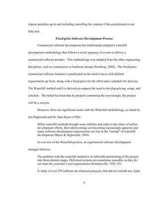9
impose penalties up to and including cancelling the contract if the commitment is not
fully met.
Fixed-price Software Development Process
Commercial software development has traditionally adopted a waterfall
development methodology that follows a serial sequence of events to deliver a
commercial software product. This methodology was adopted from the other engineering
disciplines, such as construction or hardware design (Northrop, 2004). The fixed-price
commercial software business is predicated on the need to have well-defined
requirements up front, along with a fixed-price for the effort and a schedule for delivery.
The Waterfall method and it is derivatives support the need to develop pricing, scope, and
schedule. The belief has been that by properly estimating the iron triangle, the project
will be a success.
However, there are significant issues with the Waterfall methodology, as stated by
Jim Highsmith and Dr. Sam Bayer (1994):
While waterfall methods brought some stability and order to the chaos of earlier
development efforts, their shortcomings are becoming increasingly apparent and
many software development organizations are lost in the "swamp" of waterfall
development (Bayer & Highsmith, 1994).
In a review of the Waterfall process, an experienced software development
manager believes,
The problem with the waterfall method is its inflexible partitioning of the project
into these distinct stages. Delivered systems are sometimes unusable, as they do
not meet the customer’s real requirements (Sommerville, 1995, 85).
A study of over 250 software development projects, that did not include any Agile
 