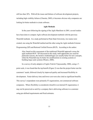 11
still less than 30%. With all the issues and failures of software development projects,
including high visibility failures (Charette, 2005), it becomes obvious why companies are
looking for better methods to create software.
Agile Methods
In the years following the signing of the Agile Manifesto in 2001, several studies
have been done to compare Agile software development methods with the previous
Waterfall methods. In a study performed at Penn State University, two teams were
created, one using the Waterfall method and the other using the Agile methods Extreme
Programming (XP) and Rational Unified Process (RUP). According to the author:
Also, based on this assessment of the traditional Waterfall approach versus the
agile methods RUP / XP discussed in this study, both approaches are used for
particular reasons, the iterative methodologies are usually better for new concepts,
while the Waterfall may be better for modifications to existing systems or
building large scale systems (Waters, 2008).
In a survey of early adopters of Agile (Turk & Vijayasarathy, 2008), using a 7-
point scale, it was found that the top benefit (Figure 2) was that the project better met the
customers’ needs, followed closely by improved quality and increased flexibility in
development. Faster delivery time and lower cost were also cited as significant benefits.
This survey’s respondents were primarily IT organizations, not commercial software
companies. Where flexibility is considered a benefit to an internal IT organization, it
may not be perceived as such by a company that is delivering software to a customer
using pre-defined requirements and fixed estimates.
 