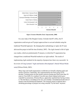 12
Figure 2 Extent of Benefits (Turk, Vijayasarathy, 2008)
In a case study of the Douglas County, Colorado sheriff’s office, the IT
organization could not get an IT project approved due to cost and schedule using the
traditional Waterfall approach. By changing their methodology to Agile, the IT team
delivered the project in half the time (Fredrick, 2007). The Agile Journal is full of Agile
case studies, which are predominately IT projects, in which the IT organization has
changed from a traditional Waterfall method to an Agile method. The results of
implementing Agile methods for the majority of projects have been very successful. In
his review of Craig Larman's "Agile and Iterative Development", Patrick Wilson-Welsh
noted (Wilson-Walsh, 2003):
Many large and small organizations worldwide are formally adopting agile and
iterative practices. Informally, this experimentation has been going on for
decades. Larman points out that iterative process design goes back more than 30
years to Tom Gilb's Evo method. Even the man whose original article gave
waterfall its momentum, Winston Royce, apparently regretted later having written
it. The late Royce, according to his son, was actually a misunderstood advocate of
iterative and incremental development. The research seems to indicate that a
shrinking percentage of projects are using waterfall "by the book" anymore.
 
