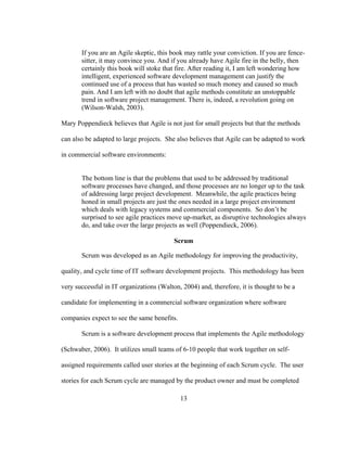 13
If you are an Agile skeptic, this book may rattle your conviction. If you are fence-
sitter, it may convince you. And if you already have Agile fire in the belly, then
certainly this book will stoke that fire. After reading it, I am left wondering how
intelligent, experienced software development management can justify the
continued use of a process that has wasted so much money and caused so much
pain. And I am left with no doubt that agile methods constitute an unstoppable
trend in software project management. There is, indeed, a revolution going on
(Wilson-Walsh, 2003).
Mary Poppendieck believes that Agile is not just for small projects but that the methods
can also be adapted to large projects. She also believes that Agile can be adapted to work
in commercial software environments:
The bottom line is that the problems that used to be addressed by traditional
software processes have changed, and those processes are no longer up to the task
of addressing large project development. Meanwhile, the agile practices being
honed in small projects are just the ones needed in a large project environment
which deals with legacy systems and commercial components. So don’t be
surprised to see agile practices move up-market, as disruptive technologies always
do, and take over the large projects as well (Poppendieck, 2006).
Scrum
Scrum was developed as an Agile methodology for improving the productivity,
quality, and cycle time of IT software development projects. This methodology has been
very successful in IT organizations (Walton, 2004) and, therefore, it is thought to be a
candidate for implementing in a commercial software organization where software
companies expect to see the same benefits.
Scrum is a software development process that implements the Agile methodology
(Schwaber, 2006). It utilizes small teams of 6-10 people that work together on self-
assigned requirements called user stories at the beginning of each Scrum cycle. The user
stories for each Scrum cycle are managed by the product owner and must be completed
 