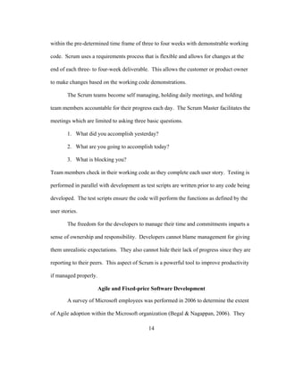 14
within the pre-determined time frame of three to four weeks with demonstrable working
code. Scrum uses a requirements process that is flexible and allows for changes at the
end of each three- to four-week deliverable. This allows the customer or product owner
to make changes based on the working code demonstrations.
The Scrum teams become self managing, holding daily meetings, and holding
team members accountable for their progress each day. The Scrum Master facilitates the
meetings which are limited to asking three basic questions.
1. What did you accomplish yesterday?
2. What are you going to accomplish today?
3. What is blocking you?
Team members check in their working code as they complete each user story. Testing is
performed in parallel with development as test scripts are written prior to any code being
developed. The test scripts ensure the code will perform the functions as defined by the
user stories.
The freedom for the developers to manage their time and commitments imparts a
sense of ownership and responsibility. Developers cannot blame management for giving
them unrealistic expectations. They also cannot hide their lack of progress since they are
reporting to their peers. This aspect of Scrum is a powerful tool to improve productivity
if managed properly.
Agile and Fixed-price Software Development
A survey of Microsoft employees was performed in 2006 to determine the extent
of Agile adoption within the Microsoft organization (Begal & Nagappan, 2006). They
 