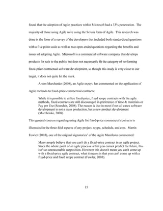 15
found that the adoption of Agile practices within Microsoft had a 33% penetration. The
majority of those using Agile were using the Scrum form of Agile. This research was
done in the form of a survey of the developers that included both standardized questions
with a five point scale as well as two open-ended questions regarding the benefits and
issues of adopting Agile. Microsoft is a commercial software company that develops
products for sale to the public but does not necessarily fit the category of performing
fixed-price contractual software development, so though this study is very close to our
target, it does not quite hit the mark.
Artem Marchenko (2008), an Agile expert, has commented on the application of
Agile methods to fixed-price commercial contracts:
While it is possible to utilize fixed-price, fixed scope contracts with the agile
methods, fixed contracts are still discouraged in preference of time & materials or
Pay per Use (Soundair, 2008). The reason is that in most if not all cases software
development is not a mass production, but a new product development
(Marchenko, 2008).
This general concern regarding using Agile for fixed-price commercial contracts is
illustrated in the three-fold aspects of any project, scope, schedule, and cost. Martin
Fowler (2003), one of the original signatories’ of the Agile Manifesto commented:
Many people believe that you can't do a fixed-price contract in an agile project.
Since the whole point of an agile process is that you cannot predict the future, this
isn't an unreasonable supposition. However this doesn't mean you can't come up
with a fixed-price agile contract, what it means is that you can't come up with a
fixed-price and fixed scope contract (Fowler, 2003).
 