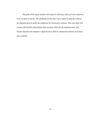 16
The gains of the Agile method with respect to efficiency and cycle time reduction
were too great to ignore. The challenge for the team was to improve upon the software
development process under the conditions of a fixed-price contract. This case study will
examine the benefits and problems that occurred within the development team, and
lessons learned in the attempt to adopt Scrum to deliver commercial software on a fixed-
price contract.
 