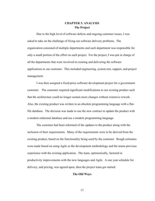 CHAPTER 3: ANALYSIS
The Project
Due to the high level of software defects and ongoing customer issues, I was
asked to take on the challenge of fixing our software delivery problems. The
organization consisted of multiple departments and each department was responsible for
only a small portion of the effort on each project. For the project, I was put in charge of
all the departments that were involved in creating and delivering the software
applications to our customer. This included engineering, system test, support, and project
management.
I was then assigned a fixed-price software development project for a government
customer. The customer required significant modifications to our existing product such
that the architecture could no longer sustain more changes without extensive rework.
Also, the existing product was written in an obsolete programming language with a flat-
file database. The decision was made to use the new contract to update the product with
a modern relational database and use a modern programming language.
The customer had been informed of the updates to the product along with the
inclusion of their requirements. Many of the requirements were to be derived from the
existing product, based on the functionality being used by the customer. Rough estimates
were made based on using Agile as the development methodology and the teams previous
experience with the existing application. The team, optimistically, factored in
productivity improvements with the new languages and Agile. A one year schedule for
delivery, and pricing, was agreed upon, then the project team got started.
The Old Ways
17
 