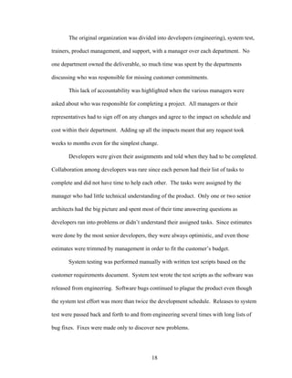 The original organization was divided into developers (engineering), system test,
trainers, product management, and support, with a manager over each department. No
one department owned the deliverable, so much time was spent by the departments
discussing who was responsible for missing customer commitments.
This lack of accountability was highlighted when the various managers were
asked about who was responsible for completing a project. All managers or their
representatives had to sign off on any changes and agree to the impact on schedule and
cost within their department. Adding up all the impacts meant that any request took
weeks to months even for the simplest change.
Developers were given their assignments and told when they had to be completed.
Collaboration among developers was rare since each person had their list of tasks to
complete and did not have time to help each other. The tasks were assigned by the
manager who had little technical understanding of the product. Only one or two senior
architects had the big picture and spent most of their time answering questions as
developers ran into problems or didn’t understand their assigned tasks. Since estimates
were done by the most senior developers, they were always optimistic, and even those
estimates were trimmed by management in order to fit the customer’s budget.
System testing was performed manually with written test scripts based on the
customer requirements document. System test wrote the test scripts as the software was
released from engineering. Software bugs continued to plague the product even though
the system test effort was more than twice the development schedule. Releases to system
test were passed back and forth to and from engineering several times with long lists of
bug fixes. Fixes were made only to discover new problems.
18
 