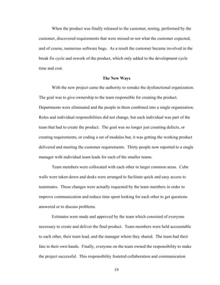 When the product was finally released to the customer, testing, performed by the
customer, discovered requirements that were missed or not what the customer expected,
and of course, numerous software bugs. As a result the customer became involved in the
break fix cycle and rework of the product, which only added to the development cycle
time and cost.
The New Ways
With the new project came the authority to remake the dysfunctional organization.
The goal was to give ownership to the team responsible for creating the product.
Departments were eliminated and the people in them combined into a single organization.
Roles and individual responsibilities did not change, but each individual was part of the
team that had to create the product. The goal was no longer just counting defects, or
creating requirements, or coding a set of modules but, it was getting the working product
delivered and meeting the customer requirements. Thirty people now reported to a single
manager with individual team leads for each of the smaller teams.
Team members were collocated with each other in larger common areas. Cube
walls were taken down and desks were arranged to facilitate quick and easy access to
teammates. These changes were actually requested by the team members in order to
improve communication and reduce time spent looking for each other to get questions
answered or to discuss problems.
Estimates were made and approved by the team which consisted of everyone
necessary to create and deliver the final product. Team members were held accountable
to each other, their team lead, and the manager whom they shared. The team had their
fate in their own hands. Finally, everyone on the team owned the responsibility to make
the project successful. This responsibility fostered collaboration and communication
19
 