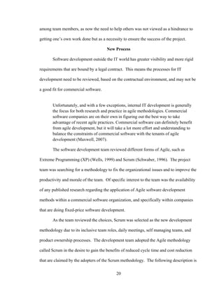 among team members, as now the need to help others was not viewed as a hindrance to
getting one’s own work done but as a necessity to ensure the success of the project.
New Process
Software development outside the IT world has greater visibility and more rigid
requirements that are bound by a legal contract. This means the processes for IT
development need to be reviewed, based on the contractual environment, and may not be
a good fit for commercial software.
Unfortunately, and with a few exceptions, internal IT development is generally
the focus for both research and practice in agile methodologies. Commercial
software companies are on their own in figuring out the best way to take
advantage of recent agile practices. Commercial software can definitely benefit
from agile development, but it will take a lot more effort and understanding to
balance the constraints of commercial software with the tenants of agile
development (Maxwell, 2007).
The software development team reviewed different forms of Agile, such as
Extreme Programming (XP) (Wells, 1999) and Scrum (Schwaber, 1996). The project
team was searching for a methodology to fix the organizational issues and to improve the
productivity and morale of the team. Of specific interest to the team was the availability
of any published research regarding the application of Agile software development
methods within a commercial software organization, and specifically within companies
that are doing fixed-price software development.
As the team reviewed the choices, Scrum was selected as the new development
methodology due to its inclusive team roles, daily meetings, self managing teams, and
product ownership processes. The development team adopted the Agile methodology
called Scrum in the desire to gain the benefits of reduced cycle time and cost reduction
that are claimed by the adopters of the Scrum methodology. The following description is
20
 