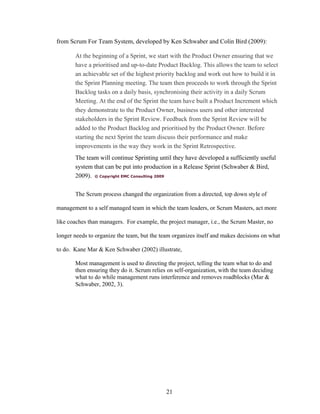 from Scrum For Team System, developed by Ken Schwaber and Colin Bird (2009):
At the beginning of a Sprint, we start with the Product Owner ensuring that we
have a prioritised and up-to-date Product Backlog. This allows the team to select
an achievable set of the highest priority backlog and work out how to build it in
the Sprint Planning meeting. The team then proceeds to work through the Sprint
Backlog tasks on a daily basis, synchronising their activity in a daily Scrum
Meeting. At the end of the Sprint the team have built a Product Increment which
they demonstrate to the Product Owner, business users and other interested
stakeholders in the Sprint Review. Feedback from the Sprint Review will be
added to the Product Backlog and prioritised by the Product Owner. Before
starting the next Sprint the team discuss their performance and make
improvements in the way they work in the Sprint Retrospective.
The team will continue Sprinting until they have developed a sufficiently useful
system that can be put into production in a Release Sprint (Schwaber & Bird,
2009). © Copyright EMC Consulting 2009
The Scrum process changed the organization from a directed, top down style of
management to a self managed team in which the team leaders, or Scrum Masters, act more
like coaches than managers. For example, the project manager, i.e., the Scrum Master, no
longer needs to organize the team, but the team organizes itself and makes decisions on what
to do. Kane Mar & Ken Schwaber (2002) illustrate,
Most management is used to directing the project, telling the team what to do and
then ensuring they do it. Scrum relies on self-organization, with the team deciding
what to do while management runs interference and removes roadblocks (Mar &
Schwaber, 2002, 3).
21
 