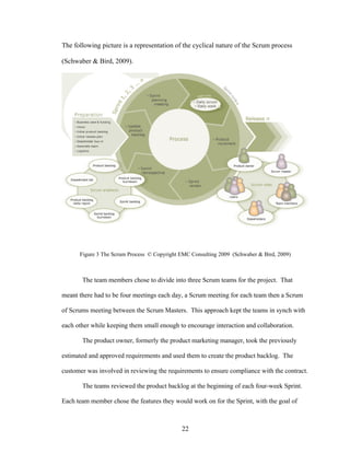 The following picture is a representation of the cyclical nature of the Scrum process
(Schwaber & Bird, 2009).
Figure 3 The Scrum Process © Copyright EMC Consulting 2009 (Schwaber & Bird, 2009)
The team members chose to divide into three Scrum teams for the project. That
meant there had to be four meetings each day, a Scrum meeting for each team then a Scrum
of Scrums meeting between the Scrum Masters. This approach kept the teams in synch with
each other while keeping them small enough to encourage interaction and collaboration.
The product owner, formerly the product marketing manager, took the previously
estimated and approved requirements and used them to create the product backlog. The
customer was involved in reviewing the requirements to ensure compliance with the contract.
The teams reviewed the product backlog at the beginning of each four-week Sprint.
Each team member chose the features they would work on for the Sprint, with the goal of
22
 