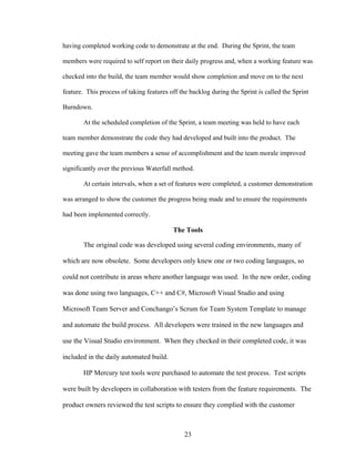 having completed working code to demonstrate at the end. During the Sprint, the team
members were required to self report on their daily progress and, when a working feature was
checked into the build, the team member would show completion and move on to the next
feature. This process of taking features off the backlog during the Sprint is called the Sprint
Burndown.
At the scheduled completion of the Sprint, a team meeting was held to have each
team member demonstrate the code they had developed and built into the product. The
meeting gave the team members a sense of accomplishment and the team morale improved
significantly over the previous Waterfall method.
At certain intervals, when a set of features were completed, a customer demonstration
was arranged to show the customer the progress being made and to ensure the requirements
had been implemented correctly.
The Tools
The original code was developed using several coding environments, many of
which are now obsolete. Some developers only knew one or two coding languages, so
could not contribute in areas where another language was used. In the new order, coding
was done using two languages, C++ and C#, Microsoft Visual Studio and using
Microsoft Team Server and Conchango’s Scrum for Team System Template to manage
and automate the build process. All developers were trained in the new languages and
use the Visual Studio environment. When they checked in their completed code, it was
included in the daily automated build.
HP Mercury test tools were purchased to automate the test process. Test scripts
were built by developers in collaboration with testers from the feature requirements. The
product owners reviewed the test scripts to ensure they complied with the customer
23
 