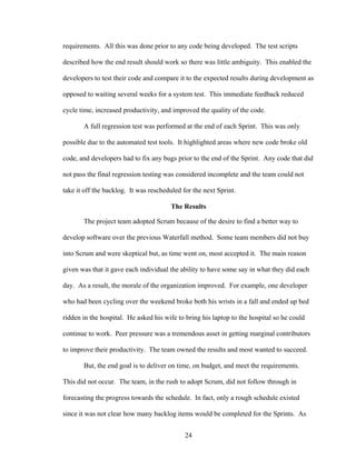 requirements. All this was done prior to any code being developed. The test scripts
described how the end result should work so there was little ambiguity. This enabled the
developers to test their code and compare it to the expected results during development as
opposed to waiting several weeks for a system test. This immediate feedback reduced
cycle time, increased productivity, and improved the quality of the code.
A full regression test was performed at the end of each Sprint. This was only
possible due to the automated test tools. It highlighted areas where new code broke old
code, and developers had to fix any bugs prior to the end of the Sprint. Any code that did
not pass the final regression testing was considered incomplete and the team could not
take it off the backlog. It was rescheduled for the next Sprint.
The Results
The project team adopted Scrum because of the desire to find a better way to
develop software over the previous Waterfall method. Some team members did not buy
into Scrum and were skeptical but, as time went on, most accepted it. The main reason
given was that it gave each individual the ability to have some say in what they did each
day. As a result, the morale of the organization improved. For example, one developer
who had been cycling over the weekend broke both his wrists in a fall and ended up bed
ridden in the hospital. He asked his wife to bring his laptop to the hospital so he could
continue to work. Peer pressure was a tremendous asset in getting marginal contributors
to improve their productivity. The team owned the results and most wanted to succeed.
But, the end goal is to deliver on time, on budget, and meet the requirements.
This did not occur. The team, in the rush to adopt Scrum, did not follow through in
forecasting the progress towards the schedule. In fact, only a rough schedule existed
since it was not clear how many backlog items would be completed for the Sprints. As
24
 