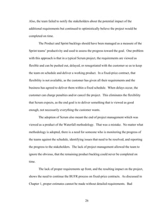 Also, the team failed to notify the stakeholders about the potential impact of the
additional requirements but continued to optimistically believe the project would be
completed on time.
The Product and Sprint backlogs should have been managed as a measure of the
Sprint teams’ productivity and used to assess the progress toward the goal. One problem
with this approach is that in a typical Scrum project, the requirements are viewed as
flexible and can be pushed out, delayed, or renegotiated with the customer so as to keep
the team on schedule and deliver a working product. In a fixed-price contract, that
flexibility is not available, as the customer has given all their requirements and the
business has agreed to deliver them within a fixed schedule. When delays occur, the
customer can charge penalties and/or cancel the project. This eliminates the flexibility
that Scrum expects, as the end goal is to deliver something that is viewed as good
enough, not necessarily everything the customer wants.
The adoption of Scrum also meant the end of project management which was
viewed as a product of the Waterfall methodology. That was a mistake. No matter what
methodology is adopted, there is a need for someone who is monitoring the progress of
the teams against the schedule, identifying issues that need to be resolved, and reporting
the progress to the stakeholders. The lack of project management allowed the team to
ignore the obvious, that the remaining product backlog could never be completed on
time.
The lack of proper requirements up front, and the resulting impact on the project,
shows the need to continue the BUFR process on fixed-price contracts. As discussed in
Chapter 1, proper estimates cannot be made without detailed requirements. Bad
26
 