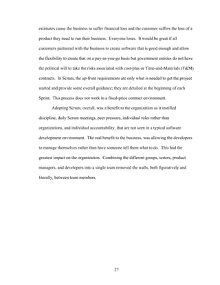 estimates cause the business to suffer financial loss and the customer suffers the loss of a
product they need to run their business. Everyone loses. It would be great if all
customers partnered with the business to create software that is good enough and allow
the flexibility to create that on a pay-as-you-go basis but government entities do not have
the political will to take the risks associated with cost-plus or Time-and-Materials (T&M)
contracts. In Scrum, the up-front requirements are only what is needed to get the project
started and provide some overall guidance; they are detailed at the beginning of each
Sprint. This process does not work in a fixed-price contract environment.
Adopting Scrum, overall, was a benefit to the organization as it instilled
discipline, daily Scrum meetings, peer pressure, individual roles rather than
organizations, and individual accountability, that are not seen in a typical software
development environment. The real benefit to the business, was allowing the developers
to manage themselves rather than have someone tell them what to do. This had the
greatest impact on the organization. Combining the different groups, testers, product
managers, and developers into a single team removed the walls, both figuratively and
literally, between team members.
27
 