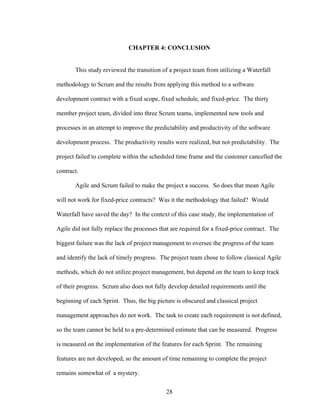 CHAPTER 4: CONCLUSION
This study reviewed the transition of a project team from utilizing a Waterfall
methodology to Scrum and the results from applying this method to a software
development contract with a fixed scope, fixed schedule, and fixed-price. The thirty
member project team, divided into three Scrum teams, implemented new tools and
processes in an attempt to improve the predictability and productivity of the software
development process. The productivity results were realized, but not predictability. The
project failed to complete within the scheduled time frame and the customer cancelled the
contract.
Agile and Scrum failed to make the project a success. So does that mean Agile
will not work for fixed-price contracts? Was it the methodology that failed? Would
Waterfall have saved the day? In the context of this case study, the implementation of
Agile did not fully replace the processes that are required for a fixed-price contract. The
biggest failure was the lack of project management to oversee the progress of the team
and identify the lack of timely progress. The project team chose to follow classical Agile
methods, which do not utilize project management, but depend on the team to keep track
of their progress. Scrum also does not fully develop detailed requirements until the
beginning of each Sprint. Thus, the big picture is obscured and classical project
management approaches do not work. The task to create each requirement is not defined,
so the team cannot be held to a pre-determined estimate that can be measured. Progress
is measured on the implementation of the features for each Sprint. The remaining
features are not developed, so the amount of time remaining to complete the project
remains somewhat of a mystery.
28
 