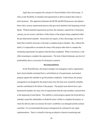 Agile does not recognize the concept of a fixed schedule with a fixed scope. It
relies on the flexibility of schedule and requirements to deliver product that works in
short iterations. This approach eliminates the BUFR and BUFD processes and replaces
them with a cursory requirements process that gets more detailed at the beginning of each
Sprint. Without detailed requirements up front, the estimates, required for a fixed-price
contract, are not correct, and there is little chance of the project being completed within
the pre-determined schedule. Scrum does not require, in fact, discourages, the level of
detail that would be necessary to develop a complete project schedule. But, without this
detail, it is impossible to ascertain the status of the project other than to compare the
remaining requirements list against what has been completed. What is not known, is the
effort remaining to complete the requirements. The lack of detail eliminates any level of
predictability that is a necessity for fixed-price contracts.
Recommendations
In the Waterfall days, the project manager was managing a matrix organization,
had a fixed schedule estimated from a well defined set of requirements, and tracked
progress against the schedule to get the product completed. Under Scrum, the project
management was dropped by the project team since the team now owned the schedule,
and this contributed to the failure of the project. The project team did not have a pre-
determined schedule, but only a list of requirements that the team members selected from
at the beginning of each Sprint. The inability to track progress against the fixed delivery
schedule caused the stakeholders to doubt the team’s ability to complete the project, so
when the delivery date was missed, the team’s credibility was damaged and the contract
cancelled. It is recommended that project management be continued in any Agile
implementation. There is a benefit to having an objective observer monitoring and
29
 