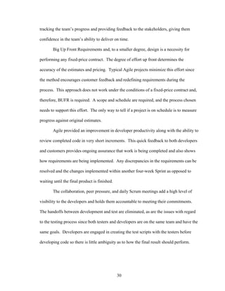 tracking the team’s progress and providing feedback to the stakeholders, giving them
confidence in the team’s ability to deliver on time.
Big Up Front Requirements and, to a smaller degree, design is a necessity for
performing any fixed-price contract. The degree of effort up front determines the
accuracy of the estimates and pricing. Typical Agile projects minimize this effort since
the method encourages customer feedback and redefining requirements during the
process. This approach does not work under the conditions of a fixed-price contract and,
therefore, BUFR is required. A scope and schedule are required, and the process chosen
needs to support this effort. The only way to tell if a project is on schedule is to measure
progress against original estimates.
Agile provided an improvement in developer productivity along with the ability to
review completed code in very short increments. This quick feedback to both developers
and customers provides ongoing assurance that work is being completed and also shows
how requirements are being implemented. Any discrepancies in the requirements can be
resolved and the changes implemented within another four-week Sprint as opposed to
waiting until the final product is finished.
The collaboration, peer pressure, and daily Scrum meetings add a high level of
visibility to the developers and holds them accountable to meeting their commitments.
The handoffs between development and test are eliminated, as are the issues with regard
to the testing process since both testers and developers are on the same team and have the
same goals. Developers are engaged in creating the test scripts with the testers before
developing code so there is little ambiguity as to how the final result should perform.
30
 