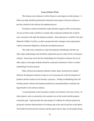 Areas of Future Work
The business unit continues to utilize Scrum to some degree on other projects. A
follow-up study should be performed to determine what aspects of Scrum continue to
provide a benefit to the software development process.
Fixed-price contracts limited this study and had a negative effect on the project.
An area of future study would be to evaluate other contractual methods that would be
more consistent with Agile development methods. Some alternatives would be Time and
Materials (T&M), Cost Plus, or other concepts that allow changes to the requirements,
without contractual obligations, during the development process.
This study only evaluated one Agile development methodology and there are
other Agile methodologies that should be studied that may be a better fit for a fixed-price
contract. Scrum may not be the best methodology for fixed-price contracts, the use of
other Agile or semi-agile methods should be examined to determine if there is a better
methodology for these projects.
Other software development methods, besides Agile, should also be studied.
Software development continues to play an ever increasing role in the development of
products and the creation of new business processes. Finding a methodology that will
facilitate greater software development productivity and predictability would provide
huge benefits to the software industry.
A recurring theme in the fixed-price contract environment is the issue of trust. In
other projects, such as construction, the customer can see the results and the progress
toward the goal. Agile provides this same degree of visibility for software projects by
giving the customer demonstrations of working code at the end of each four-week Sprint.
This builds trust between the customer and the project team as they see the product being
32
 