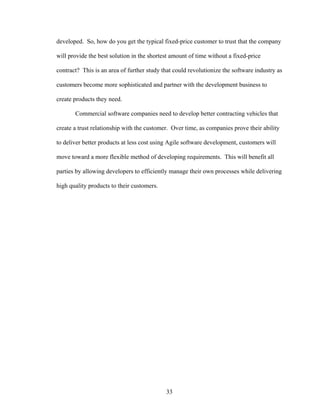developed. So, how do you get the typical fixed-price customer to trust that the company
will provide the best solution in the shortest amount of time without a fixed-price
contract? This is an area of further study that could revolutionize the software industry as
customers become more sophisticated and partner with the development business to
create products they need.
Commercial software companies need to develop better contracting vehicles that
create a trust relationship with the customer. Over time, as companies prove their ability
to deliver better products at less cost using Agile software development, customers will
move toward a more flexible method of developing requirements. This will benefit all
parties by allowing developers to efficiently manage their own processes while delivering
high quality products to their customers.
33
 