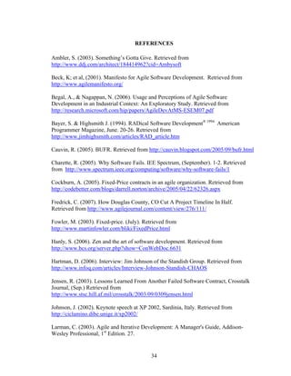 REFERENCES
Ambler, S. (2003). Something’s Gotta Give. Retrieved from
http://www.ddj.com/architect/184414962?cid=Ambysoft
Beck, K; et al, (2001). Manifesto for Agile Software Development. Retrieved from
http://www.agilemanifesto.org/
Begal, A., & Nagappan, N. (2006). Usage and Perceptions of Agile Software
Development in an Industrial Context: An Exploratory Study. Retrieved from
http://research.microsoft.com/hip/papers/AgileDevAtMS-ESEM07.pdf
Bayer, S. & Highsmith J. (1994). RADical Software Development® 1994.
American
Programmer Magazine, June. 20-26. Retrieved from
http://www.jimhighsmith.com/articles/RAD_article.htm
Cauvin, R. (2005). BUFR. Retrieved from http://cauvin.blogspot.com/2005/09/bufr.html
Charette, R. (2005). Why Software Fails. IEE Spectrum, (September). 1-2. Retrieved
from http://www.spectrum.ieee.org/computing/software/why-software-fails/1
Cockburn, A. (2005). Fixed-Price contracts in an agile organization. Retrieved from
http://codebetter.com/blogs/darrell.norton/archive/2005/04/22/62326.aspx
Fredrick, C. (2007). How Douglas County, CO Cut A Project Timeline In Half.
Retrieved from http://www.agilejournal.com/content/view/276/111/
Fowler, M. (2003). Fixed-price. (July). Retrieved from
http://www.martinfowler.com/bliki/FixedPrice.html
Hanly, S. (2006). Zen and the art of software development. Retrieved from
http://www.bcs.org/server.php?show=ConWebDoc.6631
Hartman, D. (2006). Interview: Jim Johnson of the Standish Group. Retrieved from
http://www.infoq.com/articles/Interview-Johnson-Standish-CHAOS
Jensen, R. (2003). Lessons Learned From Another Failed Software Contract, Crosstalk
Journal, (Sep.) Retrieved from
http://www.stsc.hill.af.mil/crosstalk/2003/09/0309jensen.html
Johnson, J. (2002). Keynote speech at XP 2002, Sardinia, Italy. Retrieved from
http://ciclamino.dibe.unige.it/xp2002/
Larman, C. (2003). Agile and Iterative Development: A Manager's Guide, Addison-
Wesley Professional, 1st
Edition. 27.
34
 