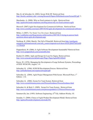 Mar, K. & Schwaber, K. (2002). Scrum With XP. Retrieved from
http://faculty.salisbury.edu/~xswang/Research/Papers/SERelated/scrum/ScrumXP.pdf. 3.
Marchenko, A. (2008). Why no fixed contracts in Agile. Retrieved from
http://agilesoftwaredevelopment.com/blog/artem/why-no-fixed-contracts-agile
Maxwell. (2007) Agile Development For Commercial Software. Retrieved from
http://www.exotribe.com/maxx/2007/03/02/agile-development-for-commercial-software/
Miller, J. (2007). The Shade Tree Developer. Retrieved from
http://codebetter.com/blogs/jeremy.miller/archive/2007/08/31/trying-to-answer-hard-
questions-about-agile-development.aspx
Northrop, R. (2004, March). The Fall of Waterfall. Retrieved from http://intelligent-
enterprise.informationweek.com/info_centers/imperatives/6/showArticle.jhtml?articleID
=17701624
Poppendieck, M. (2006). Is Agile Software Development Sustainable? Retrieved from
http://www.poppendieck.com/sustainable.htm
Rashid, D. (2006). Agile and Design for Lean Six Sigma. Retrieved from
http://www.airacad.com/default.aspx?Page=PaperAgileDFLSSSoft
Royce, W. (1970). Managing the Development of Large Software Systems, Proceedings
of IEEE WESCON, August. 1-9.
Schwaber, K. (1996). SCRUM Development Process. Retrieved from
http://jeffsutherland.com/oopsla/schwapub.pdf
Schwaber, K. (2004). Agile Project Management With Scrum. Microsoft Press, 1st
Edition. 1-32.
Schwaber, K. (2006). Scrum For Team System. Retrieved from
http://www.scrumforteamsystem.com/ProcessGuidance/ProcessGuidance.html
Schwaber, K. & Bird, C. (2009). Scrum For Team System. Retrieved from
http://www.scrumforteamsystem.com/processguidance/v2/Process/Process.aspx
Sommerville, Ian. (1995). Software Engineering. (5th
Ed), Addison-Wesley. 85.
Soundar, V. (2008). Choice of Agile Product Development Model. Retrieved from
http://agilesoftwaredevelopment.com/node/441
35
 