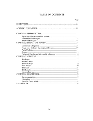 iv
TABLE OF CONTENTS
Page
DEDICATION ……………………………………………………………………. ii
ACKNOWLEDGEMENTS ……………………………………………………….iii
CHAPTER 1: INTRODUCTION..............................................................................1
Agile Software Development Method ...........................................................1
From Predictive to Agile................................................................................2
The Case For Agile........................................................................................6
CHAPTER 2: LITERATURE REVIEW...................................................................8
Contractual Obligations .................................................................................8
Fixed-price Software Development Process..................................................9
Agile Methods................................................................................................11
Scrum.............................................................................................................13
Agile and Fixed-price Software Development ..............................................14
CHAPTER 3: ANALYSIS ........................................................................................17
The Project.....................................................................................................17
The Old Ways ................................................................................................17
The New Ways...............................................................................................19
New Process...................................................................................................20
The Tools .......................................................................................................23
The Results.....................................................................................................24
Lessons Learned.............................................................................................25
CHAPTER 4: CONCLUSION ..................................................................................28
Recommendations..........................................................................................29
Limitations.....................................................................................................31
Areas of Future Work ....................................................................................32
REFERENCES ..........................................................................................................34
 