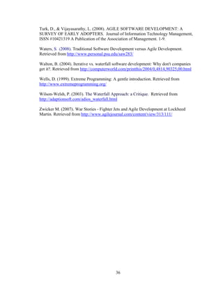36
Turk, D., & Vijayasarathy, L. (2008). AGILE SOFTWARE DEVELOPMENT: A
SURVEY OF EARLY ADOPTERS. Journal of Information Technology Management,
ISSN #10421319 A Publication of the Association of Management. 1-9.
Waters, S. (2008). Traditional Software Development versus Agile Development.
Retrieved from http://www.personal.psu.edu/saw283/
Walton, B. (2004). Iterative vs. waterfall software development: Why don't companies
get it?. Retrieved from http://computerworld.com/printthis/2004/0,4814,90325,00.html
Wells, D. (1999). Extreme Programming: A gentle introduction. Retrieved from
http://www.extremeprogramming.org/
Wilson-Welsh, P. (2003). The Waterfall Approach: a Critique. Retrieved from
http://adaptionsoft.com/adios_waterfall.html
Zwicker M. (2007). War Stories - Fighter Jets and Agile Development at Lockheed
Martin. Retrieved from http://www.agilejournal.com/content/view/313/111/
 