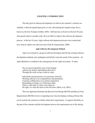 1
CHAPTER 1: INTRODUCTION
The holy grail of software development is to deliver the customer’s software on
schedule, within the agreed-upon price or cost, and meeting the original scope; this is
known as the Iron Triangle (Ambler, 2003). Software has evolved over the last 30 years,
from punch cards to reusable code, all in an effort to improve the software development
process. In the last 10 years, Agile software development processes were created and
now claim to reduce cost and cycle time (Turk & Vijayasarathy, 2008).
Agile Software Development Method
Agile was created by a group of software developers that felt the existing software
development methods were inadequate and failed to meet the needs of the customer. An
Agile Manifesto is credited as the starting point for the Agile movement. It states:
We are uncovering better ways of developing
software by doing it and helping others do it.
Through this work we have come to value:
Individuals and interactions over processes and tools
Working software over comprehensive documentation
Customer collaboration over contract negotiation
Responding to change over following a plan
That is, while there is value in the items on
the right, we value the items on the left more. (Beck, et al, 2001).
This new approach eliminates the Big Up Front Design (BUFD) and Big Up Front
Requirements (BUFR) in favor of spending more time developing working software that
can be used by the customer to further refine their requirements. It requires flexibility on
the part of the customer and the development team as the requirements are in flux during
 