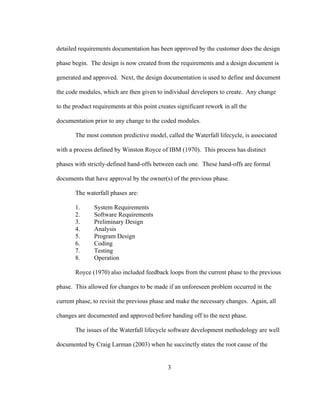 3
detailed requirements documentation has been approved by the customer does the design
phase begin. The design is now created from the requirements and a design document is
generated and approved. Next, the design documentation is used to define and document
the code modules, which are then given to individual developers to create. Any change
to the product requirements at this point creates significant rework in all the
documentation prior to any change to the coded modules.
The most common predictive model, called the Waterfall lifecycle, is associated
with a process defined by Winston Royce of IBM (1970). This process has distinct
phases with strictly-defined hand-offs between each one. These hand-offs are formal
documents that have approval by the owner(s) of the previous phase.
The waterfall phases are:
1. System Requirements
2. Software Requirements
3. Preliminary Design
4. Analysis
5. Program Design
6. Coding
7. Testing
8. Operation
Royce (1970) also included feedback loops from the current phase to the previous
phase. This allowed for changes to be made if an unforeseen problem occurred in the
current phase, to revisit the previous phase and make the necessary changes. Again, all
changes are documented and approved before handing off to the next phase.
The issues of the Waterfall lifecycle software development methodology are well
documented by Craig Larman (2003) when he succinctly states the root cause of the
 