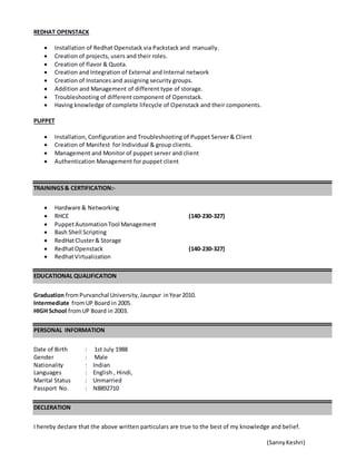 REDHAT OPENSTACK
 Installation of Redhat Openstack via Packstack and manually.
 Creation of projects, users and their roles.
 Creation of flavor & Quota.
 Creation and Integration of External and Internal network
 Creation of Instances and assigning security groups.
 Addition and Management of different type of storage.
 Troubleshooting of different component of Openstack.
 Having knowledge of complete lifecycle of Openstack and their components.
PUPPET
 Installation, Configuration and Troubleshooting of Puppet Server & Client
 Creation of Manifest for Individual & group clients.
 Management and Monitor of puppet server and client
 Authentication Management for puppet client
TRAININGS& CERTIFICATION:-
 Hardware & Networking
 RHCE (140-230-327)
 PuppetAutomationTool Management
 Bash Shell Scripting
 RedHatCluster& Storage
 RedhatOpenstack (140-230-327)
 RedhatVirtualization
EDUCATIONAL QUALIFICATION
Graduation fromPurvanchal University, Jaunpur inYear2010.
Intermediate fromUP Board in 2005.
HIGH School fromUP Board in 2003.
PERSONAL INFORMATION
Date of Birth : 1st July 1988
Gender : Male
Nationality : Indian
Languages : English , Hindi,
Marital Status : Unmarried
Passport No. : N8892710
DECLERATION
I hereby declare that the above written particulars are true to the best of my knowledge and belief.
(SannyKeshri)
 