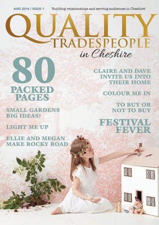 AUG 2016 / ISSUE 1 ‘Building relationships and serving audiences in Cheshire’
80
SMALL GARDENS
BIG IDEAS!
LIGHT ME UP
ELLIE AND MEGAN
MAKE ROCKY ROAD
CLAIRE AND DAVE
INVITE US INTO
THEIR HOME
COLOUR ME IN
TO BUY OR
NOT TO BUY
FESTIVAL
FEVER
in Cheshire
PACKED
PAGES
 