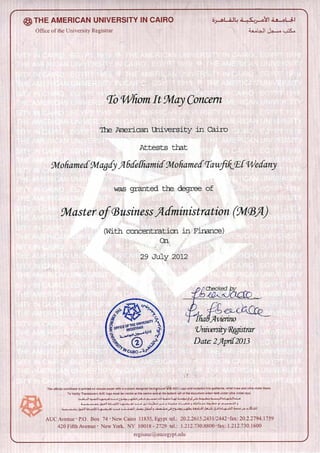 THE AMERICAN UNIVERSITY IN CAIRO I
Office of the University Registrar
To Whom It may Concern
The American adversity in Cairo
Attests that
Wtohamed gtiagdy A 6dd-hail-tic Wtohamed TawfikEt Wedany
was granted the degrcc of
Wtaster of Business Administration (WM)
(With concentration in Finance)
On.
29 July 2012
I Checked by
'c6 •
• Avierino
(University Xegistrar
Date: 2 April- 2013
This official certificate is printed on secure paper with a custom designed back?round'vllih AUC Logo and includes fine guilloche. rebel lines and ultra violet fibers
To Verify: Translucent AUC logo must be visible at the centre and at the bottom left of the document when held under ultra violet rays.
Z-5;o1i.1.4.1 31.41,Ls OA-5,1JI oO—c.
; j5jJ1 La—.o,—.1; 1.1.5.1,3 ..1,-52.-Ar •11.;.1.•-1-o la5—L,. 5 5o • 5
41_,:o}1J jai...1 5 •load.Lia, 0.s ,.41.s AL.:.31-1 ial-51--L11 .1-11-1.1'
AUC Avenue P.O. Box 74 • New Cairo 11835. Egypt tel.: 20.2.2615.2431/2442 • fax: 20.2.2794.1759
420 Fifth Avenue • New York. NY 10018 - 2729 tel.: 1.212.730.8800 -fax: 1.212.730.1600
regisauegaucegyptedu
 
